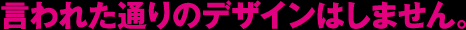 言われた通りのデザインはしません。