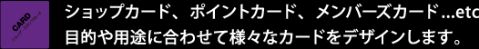 ショップカード、ポイントカード、メンバーズカード...etc。目的や用途に合わせて様々なカードをデザインします。