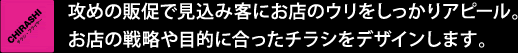 攻めの販促で見込み客にお店のウリをしっかりアピール。お店の戦略や目的に合ったチラシをデザインします。