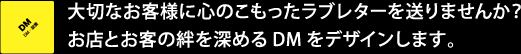 大切なお客様に心のこもったラブレターを送りませんか？お店とお客の絆を深めるDMをデザインします。