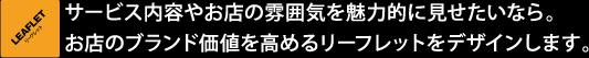 サービス内容やお店の雰囲気を魅力的に見せたいなら。お店のブランド価値を高めるリーフレットをデザインします。