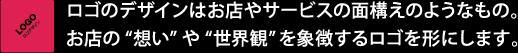 ロゴのデザインはお店やサービスの面構えのようなもの。お店の“想い”や“世界観”を象徴するロゴを形にします。