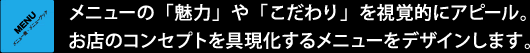 メニューの「魅力」や「こだわり」を視覚的にアピール。お店のコンセプトを具現化するメニューをデザインします。