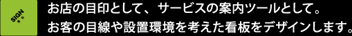 お店の目印として、サービスの案内ツールとして。お客の目線や設置環境を考えた看板をデザインします。