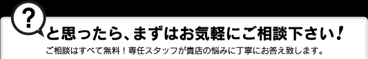 ？と思ったら、まずはお気軽にご相談下さい！ご相談はすべて無料！専任スタッフが貴店の悩みに丁寧にお答え致します。