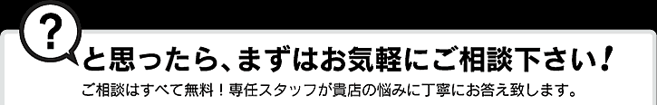 ？と思ったら、まずはお気軽にご相談下さい！ご相談はすべて無料！専任スタッフが貴店の悩みに丁寧にお答え致します。