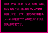 福岡,佐賀,長崎,大分,熊本,宮崎,鹿児島など九州各県を中心に営業展開しております。遠方のお客様もメールや電話でのやり取りにより全国対応可能です。