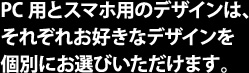 PC用とスマホ用のデザインは、それぞれお好きなデザインを個別にお選びいただけます。