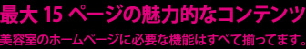 最大15ページの魅力的なコンテンツ 美容室のホームページに必要な機能はすべて揃ってます。