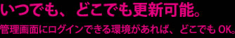 いつでも、どこでも更新可能。管理画面にログインできる環境があれば、どこでもOK。