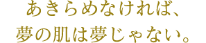 あきらめなければ、夢の肌は夢じゃない。