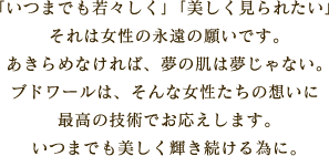 「いつまでも若々しく」「美しく見られたい」それは女性の永遠の願いです。あきらめなければ、夢の肌は夢じゃない。ブドワールは、そんな女性たちの想いに最高の技術でお応えします。いつまでも美しく輝き続ける為に。