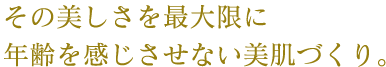 その美しさを最大限に年齢を感じさせない美肌づくり。