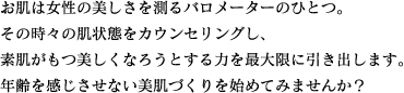 お肌は女性の美しさを測るバロメーターのひとつ。その時々の肌状態をカウンセリングし、素肌がもつ美しくなろうとする力を最大限に引き出します。年齢を感じさせない美肌づくりを始めてみませんか？