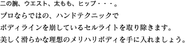 二の腕、ウエスト、太もも、ヒップ・・・。プロならではの、ハンドテクニックでボディラインを崩しているセルライトを取り除きます。美しく滑らかな理想のメリハリボディを手に入れましょう。