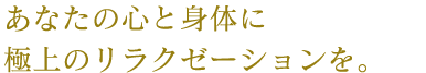 あなたの心と身体に極上のリラクゼーションを。