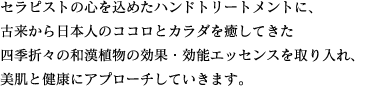 セラピストの心を込めたハンドトリートメントに、古来から日本人のココロとカラダを癒してきた四季折々の和漢植物の効果・効能エッセンスを取り入れ、美肌と健康にアプローチしていきます。