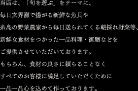 当店は、「旬を遊ぶ」をテーマに、毎日玄界灘で揚がる新鮮な魚貝や糸島の野菜農家から毎日送られてくる朝採れ野菜等、新鮮な食材をつかった一品料理・御膳などをご提供させていただいております。もちろん、食材の良さに頼らることなくすべてのお客様に満足していただくために一品一品心を込めて作っております。