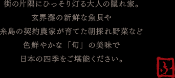 街の片隅にひっそり灯る大人の隠れ家。玄海灘の新鮮な海魚や糸島の契約農家が育てた朝採れ野菜など色鮮やかな「旬」の美味で日本の四季をご堪能ください。