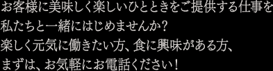 お客様に美味しく楽しいひとときをご提供する仕事を私たちと一緒にはじめませんか？楽しく元気に働きたい方、食に興味がある方、まずは、お気軽にお電話ください！